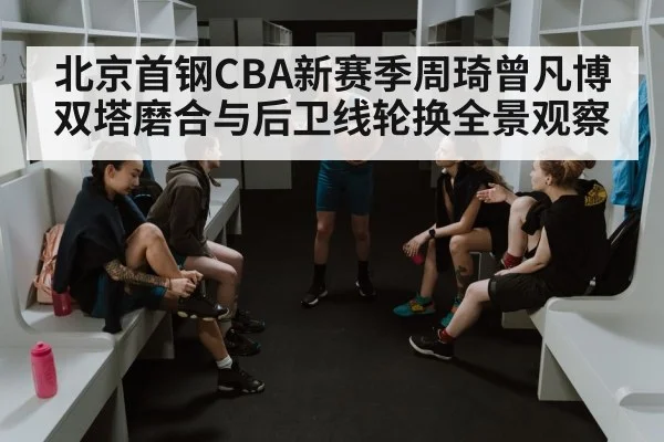 北京首钢CBA新赛季周琦曾凡博双塔磨合与后卫线轮换全景观察