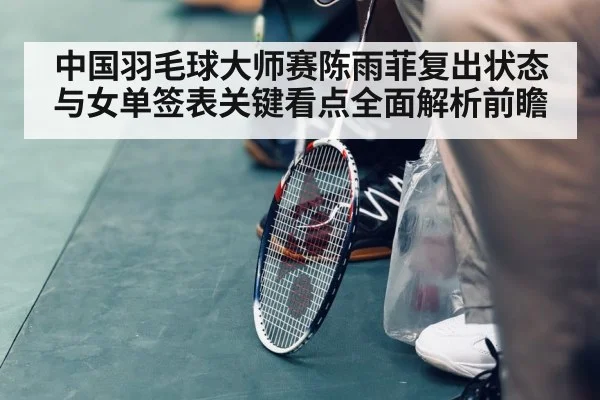 中国羽毛球大师赛陈雨菲复出状态与女单签表关键看点全面解析前瞻